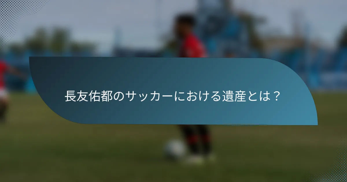 長友佑都のサッカーにおける遺産とは？