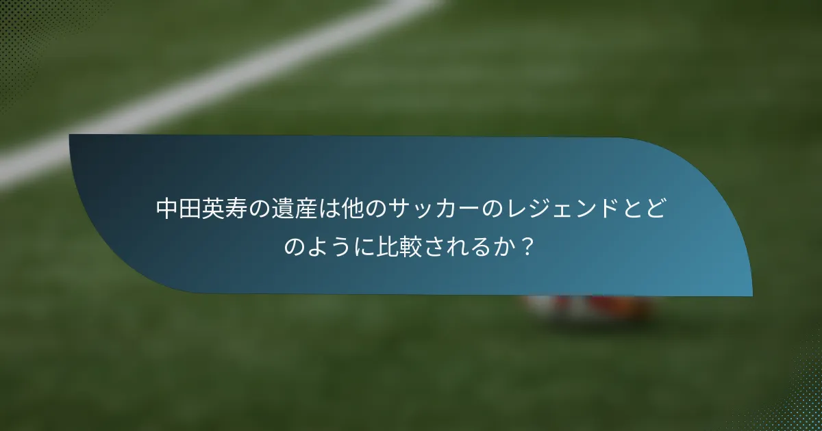 中田英寿の遺産は他のサッカーのレジェンドとどのように比較されるか?